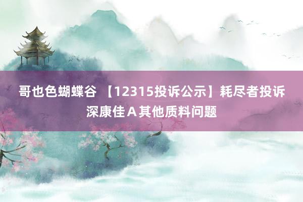 哥也色蝴蝶谷 【12315投诉公示】耗尽者投诉深康佳Ａ其他质料问题