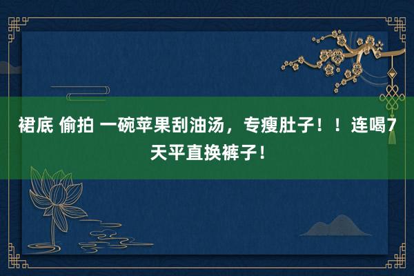 裙底 偷拍 一碗苹果刮油汤，专瘦肚子！！连喝7天平直换裤子！