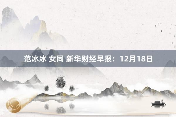 范冰冰 女同 新华财经早报：12月18日