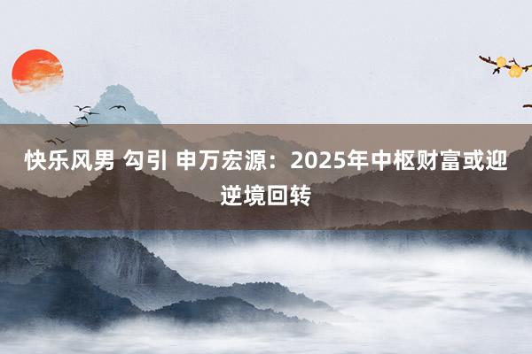 快乐风男 勾引 申万宏源：2025年中枢财富或迎逆境回转