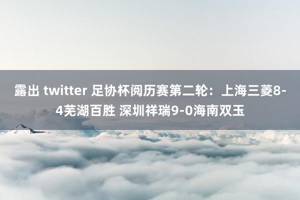 露出 twitter 足协杯阅历赛第二轮：上海三菱8-4芜湖百胜 深圳祥瑞9-0海南双玉