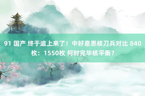 91 国产 终于追上来了！中好意思核刀兵对比 840枚：1550枚 何时完毕核平衡？