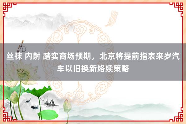 丝袜 内射 踏实商场预期，北京将提前指表来岁汽车以旧换新络续策略