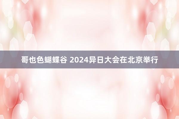 哥也色蝴蝶谷 2024异日大会在北京举行