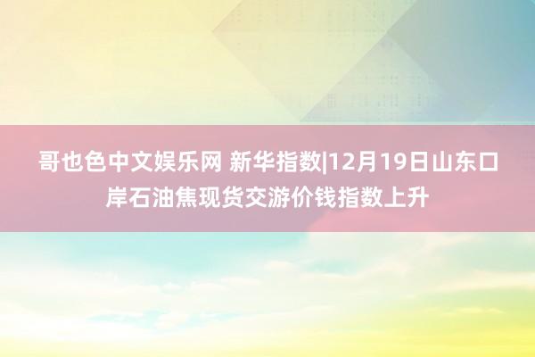 哥也色中文娱乐网 新华指数|12月19日山东口岸石油焦现货交游价钱指数上升