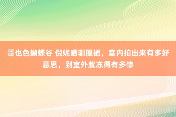 哥也色蝴蝶谷 倪妮晒驯服裙，室内拍出来有多好意思，到室外就冻得有多惨