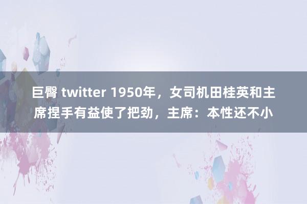 巨臀 twitter 1950年，女司机田桂英和主席捏手有益使了把劲，主席：本性还不小