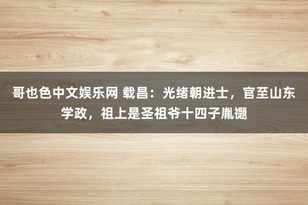 哥也色中文娱乐网 载昌：光绪朝进士，官至山东学政，祖上是圣祖爷十四子胤禵