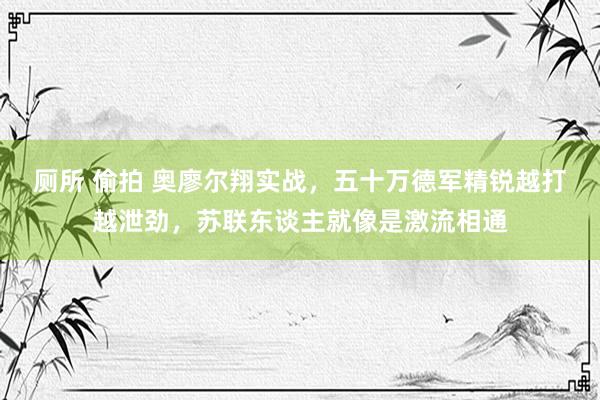 厕所 偷拍 奥廖尔翔实战，五十万德军精锐越打越泄劲，苏联东谈主就像是激流相通