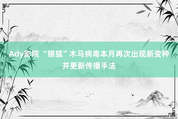 Ady影院 “银狐”木马病毒本月再次出现新变种并更新传播手法