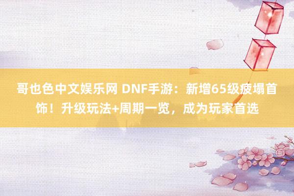 哥也色中文娱乐网 DNF手游：新增65级疲塌首饰！升级玩法+周期一览，成为玩家首选