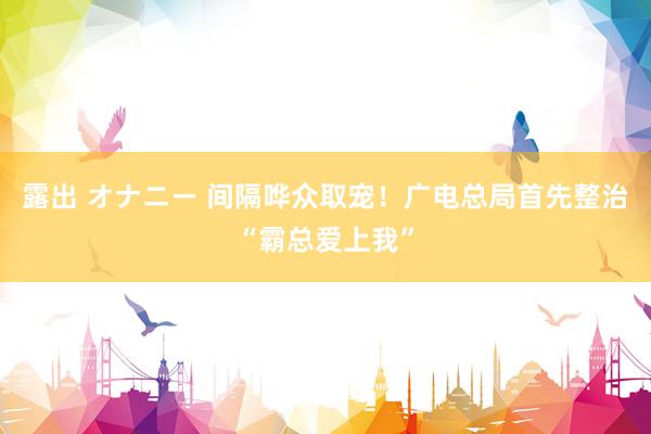 露出 オナニー 间隔哗众取宠！广电总局首先整治“霸总爱上我”