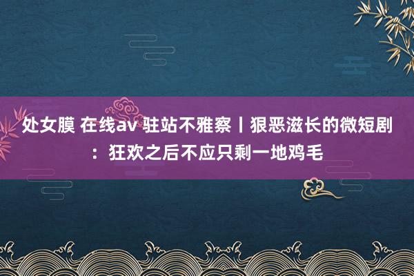 处女膜 在线av 驻站不雅察丨狠恶滋长的微短剧：狂欢之后不应只剩一地鸡毛