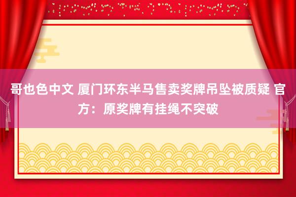 哥也色中文 厦门环东半马售卖奖牌吊坠被质疑 官方：原奖牌有挂绳不突破