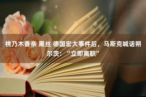 桃乃木香奈 黑丝 德国宏大事件后，马斯克喊话朔尔茨：“立即离职”