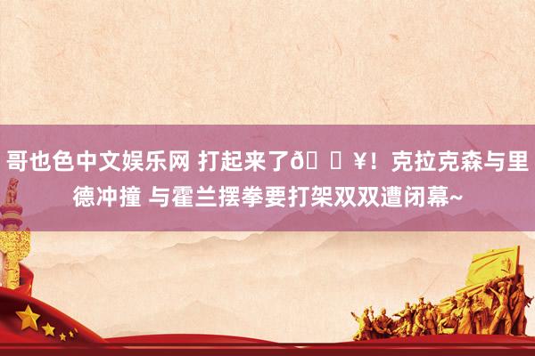 哥也色中文娱乐网 打起来了💥！克拉克森与里德冲撞 与霍兰摆拳要打架双双遭闭幕~