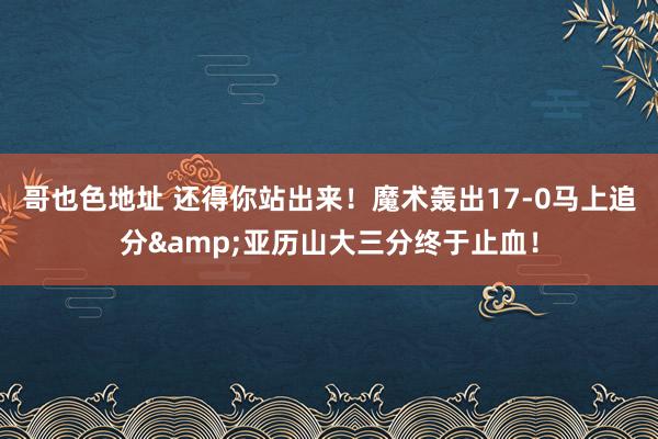 哥也色地址 还得你站出来！魔术轰出17-0马上追分&亚历山大三分终于止血！