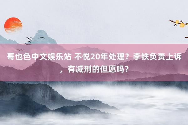 哥也色中文娱乐站 不悦20年处理？李铁负责上诉，有减刑的但愿吗？