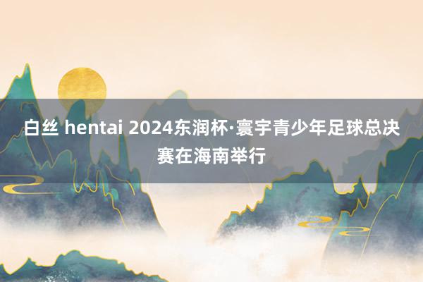 白丝 hentai 2024东润杯·寰宇青少年足球总决赛在海南举行