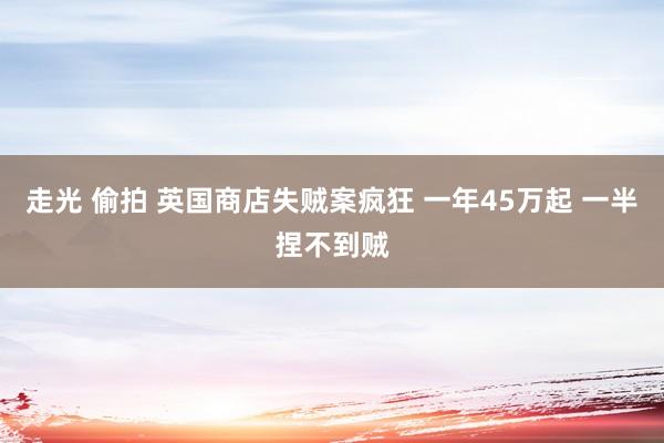 走光 偷拍 英国商店失贼案疯狂 一年45万起 一半捏不到贼