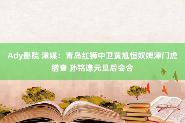 Ady影院 津媒：青岛红狮中卫黄旭恒奴婢津门虎稽查 孙铭谦元旦后会合