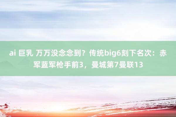 ai 巨乳 万万没念念到？传统big6刻下名次：赤军蓝军枪手前3，曼城第7曼联13