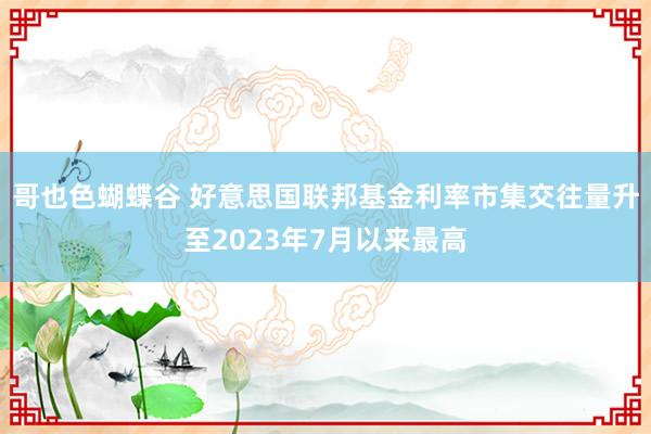 哥也色蝴蝶谷 好意思国联邦基金利率市集交往量升至2023年7月以来最高