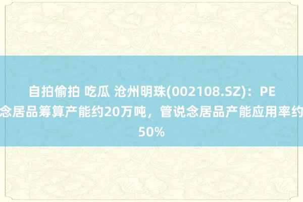 自拍偷拍 吃瓜 沧州明珠(002108.SZ)：PE管说念居品筹算产能约20万吨，管说念居品产能应用率约50%