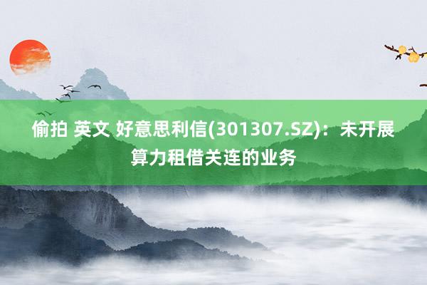 偷拍 英文 好意思利信(301307.SZ)：未开展算力租借关连的业务