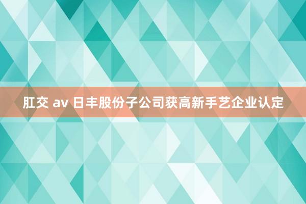 肛交 av 日丰股份子公司获高新手艺企业认定