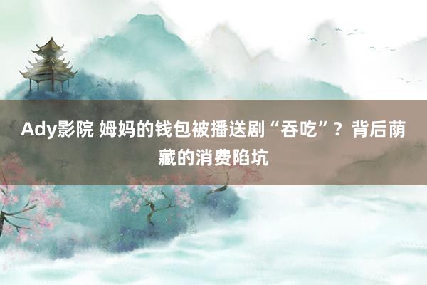 Ady影院 姆妈的钱包被播送剧“吞吃”？背后荫藏的消费陷坑