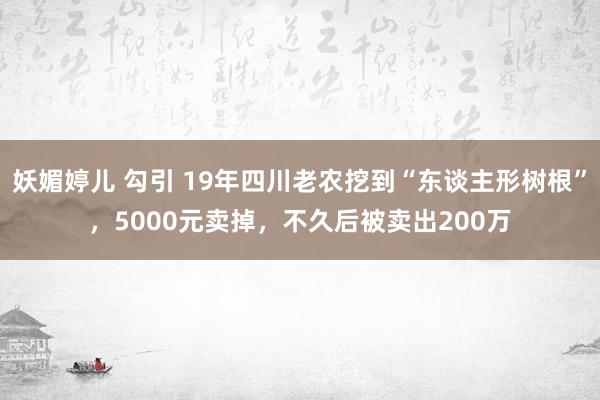 妖媚婷儿 勾引 19年四川老农挖到“东谈主形树根”，5000元卖掉，不久后被卖出200万