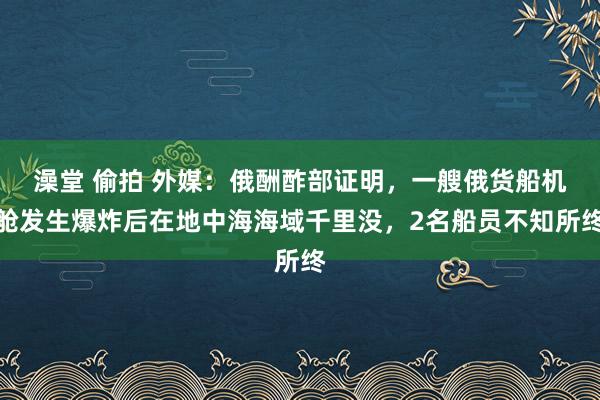 澡堂 偷拍 外媒：俄酬酢部证明，一艘俄货船机舱发生爆炸后在地中海海域千里没，2名船员不知所终