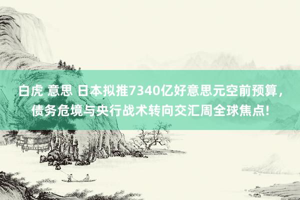 白虎 意思 日本拟推7340亿好意思元空前预算，债务危境与央行战术转向交汇周全球焦点!