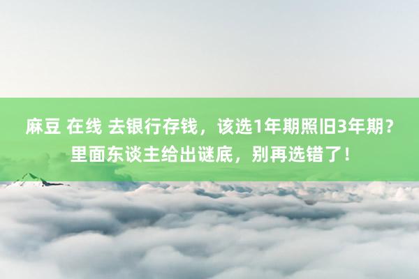 麻豆 在线 去银行存钱，该选1年期照旧3年期？里面东谈主给出谜底，别再选错了！