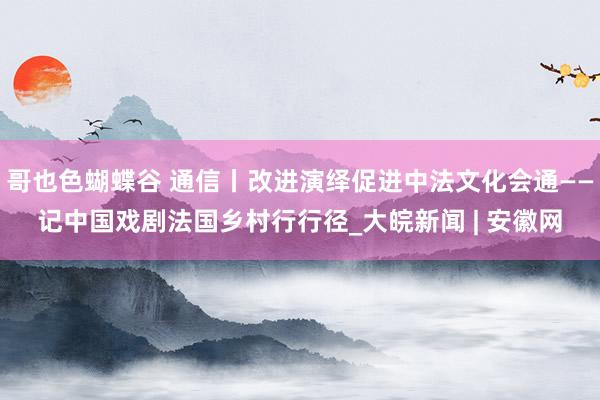 哥也色蝴蝶谷 通信丨改进演绎促进中法文化会通——记中国戏剧法国乡村行行径_大皖新闻 | 安徽网