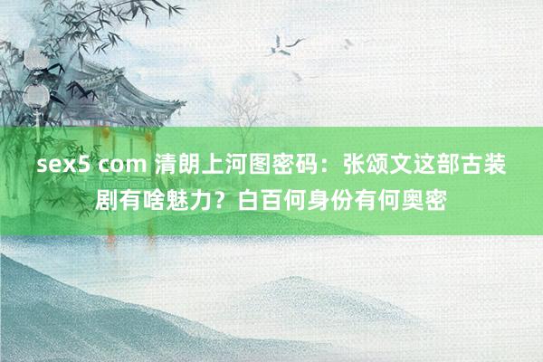 sex5 com 清朗上河图密码：张颂文这部古装剧有啥魅力？白百何身份有何奥密