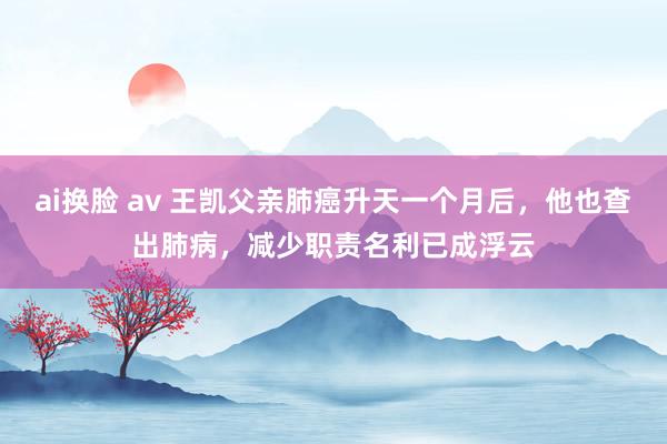 ai换脸 av 王凯父亲肺癌升天一个月后，他也查出肺病，减少职责名利已成浮云