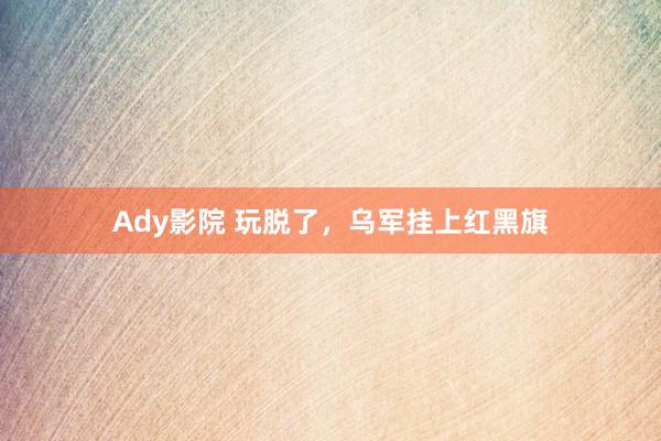 Ady影院 玩脱了，乌军挂上红黑旗