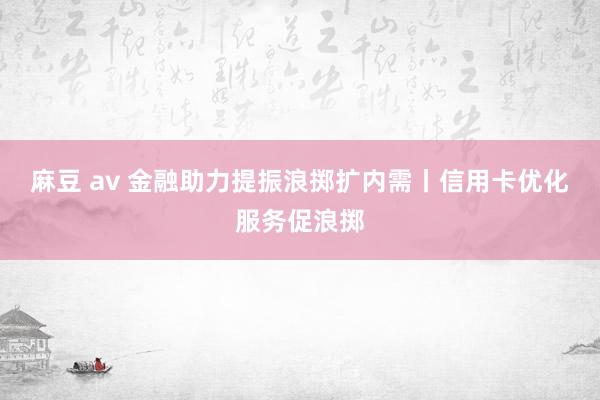 麻豆 av 金融助力提振浪掷扩内需丨信用卡优化服务促浪掷