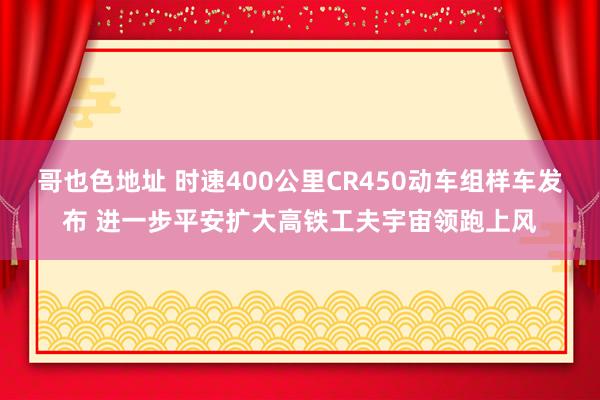 哥也色地址 时速400公里CR450动车组样车发布 进一步平安扩大高铁工夫宇宙领跑上风