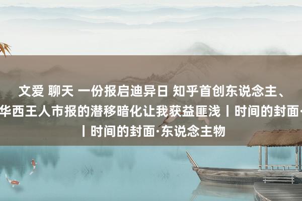 文爱 聊天 一份报启迪异日 知乎首创东说念主、CEO周源：华西王人市报的潜移暗化让我获益匪浅丨时间的封面·东说念主物