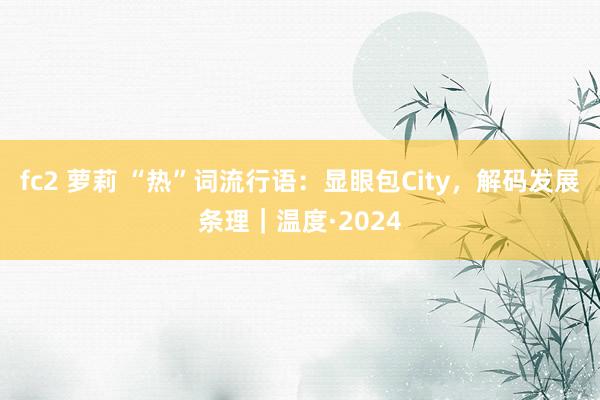 fc2 萝莉 “热”词流行语：显眼包City，解码发展条理｜温度·2024