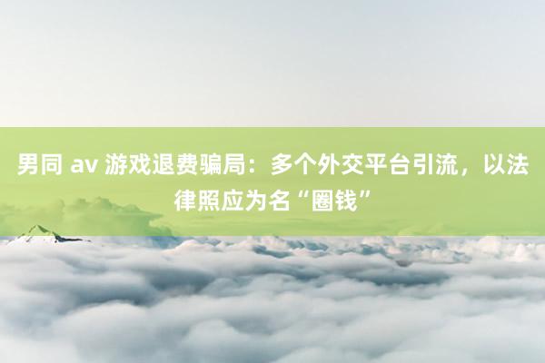 男同 av 游戏退费骗局：多个外交平台引流，以法律照应为名“圈钱”