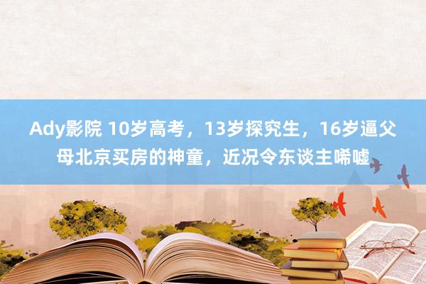 Ady影院 10岁高考，13岁探究生，16岁逼父母北京买房的神童，近况令东谈主唏嘘