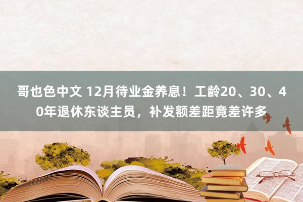 哥也色中文 12月待业金养息！工龄20、30、40年退休东谈主员，补发额差距竟差许多