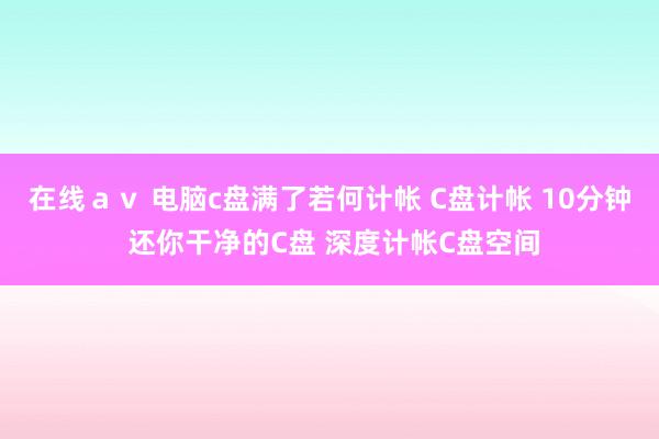 在线ａｖ 电脑c盘满了若何计帐 C盘计帐 10分钟 还你干净的C盘 深度计帐C盘空间