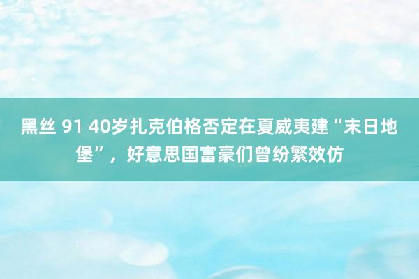 黑丝 91 40岁扎克伯格否定在夏威夷建“末日地堡”，好意思国富豪们曾纷繁效仿