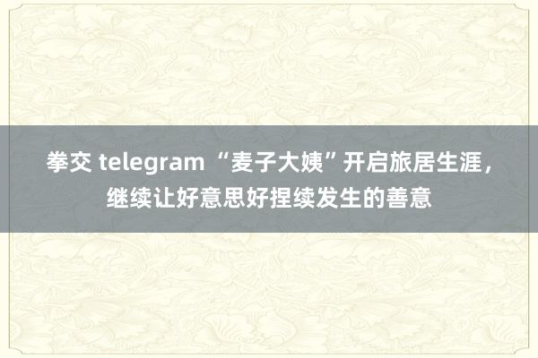 拳交 telegram “麦子大姨”开启旅居生涯，继续让好意思好捏续发生的善意