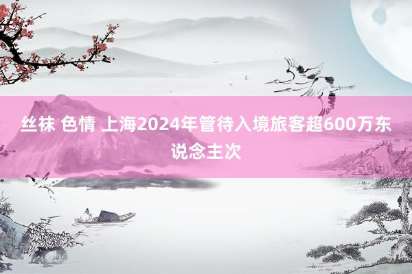 丝袜 色情 上海2024年管待入境旅客超600万东说念主次